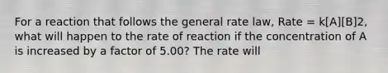 For a reaction that follows the general rate law, Rate = k[A][B]2, what will happen to the rate of reaction if the concentration of A is increased by a factor of 5.00? The rate will