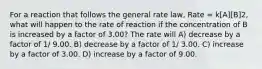 For a reaction that follows the general rate law, Rate = k[A][B]2, what will happen to the rate of reaction if the concentration of B is increased by a factor of 3.00? The rate will A) decrease by a factor of 1/ 9.00. B) decrease by a factor of 1/ 3.00. C) increase by a factor of 3.00. D) increase by a factor of 9.00.