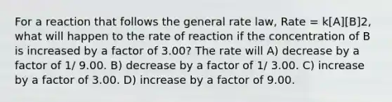 For a reaction that follows the general rate law, Rate = k[A][B]2, what will happen to the rate of reaction if the concentration of B is increased by a factor of 3.00? The rate will A) decrease by a factor of 1/ 9.00. B) decrease by a factor of 1/ 3.00. C) increase by a factor of 3.00. D) increase by a factor of 9.00.