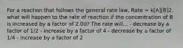 For a reaction that follows the general rate law, Rate = k[A][B]2, what will happen to the rate of reaction if the concentration of B is increased by a factor of 2.00? The rate will... - decrease by a factor of 1/2 - increase by a factor of 4 - decrease by a factor of 1/4 - increase by a factor of 2