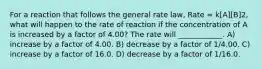 For a reaction that follows the general rate law, Rate = k[A][B]2, what will happen to the rate of reaction if the concentration of A is increased by a factor of 4.00? The rate will ____________. A) increase by a factor of 4.00. B) decrease by a factor of 1/4.00. C) increase by a factor of 16.0. D) decrease by a factor of 1/16.0.