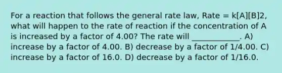 For a reaction that follows the general rate law, Rate = k[A][B]2, what will happen to the rate of reaction if the concentration of A is increased by a factor of 4.00? The rate will ____________. A) increase by a factor of 4.00. B) decrease by a factor of 1/4.00. C) increase by a factor of 16.0. D) decrease by a factor of 1/16.0.