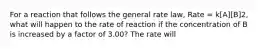 For a reaction that follows the general rate law, Rate = k[A][B]2, what will happen to the rate of reaction if the concentration of B is increased by a factor of 3.00? The rate will