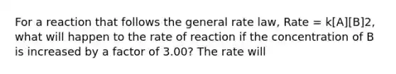 For a reaction that follows the general rate law, Rate = k[A][B]2, what will happen to the rate of reaction if the concentration of B is increased by a factor of 3.00? The rate will