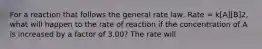 For a reaction that follows the general rate law, Rate = k[A][B]2, what will happen to the rate of reaction if the concentration of A is increased by a factor of 3.00? The rate will