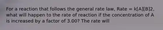 For a reaction that follows the general rate law, Rate = k[A][B]2, what will happen to the rate of reaction if the concentration of A is increased by a factor of 3.00? The rate will