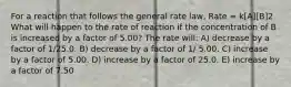 For a reaction that follows the general rate law, Rate = k[A][B]2 What will happen to the rate of reaction if the concentration of B is increased by a factor of 5.00? The rate will: A) decrease by a factor of 1/25.0. B) decrease by a factor of 1/ 5.00. C) increase by a factor of 5.00. D) increase by a factor of 25.0. E) increase by a factor of 7.50