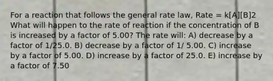 For a reaction that follows the general rate law, Rate = k[A][B]2 What will happen to the rate of reaction if the concentration of B is increased by a factor of 5.00? The rate will: A) decrease by a factor of 1/25.0. B) decrease by a factor of 1/ 5.00. C) increase by a factor of 5.00. D) increase by a factor of 25.0. E) increase by a factor of 7.50