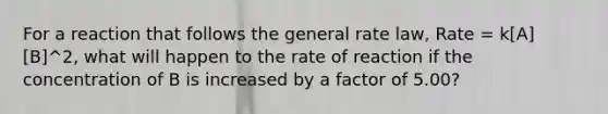 For a reaction that follows the general rate law, Rate = k[A][B]^2, what will happen to the rate of reaction if the concentration of B is increased by a factor of 5.00?