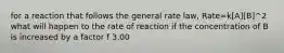 for a reaction that follows the general rate law, Rate=k[A][B]^2 what will happen to the rate of reaction if the concentration of B is increased by a factor f 3.00