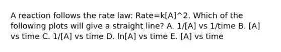 A reaction follows the rate law: Rate=k[A]^2. Which of the following plots will give a straight line? A. 1/[A] vs 1/time B. [A] vs time C. 1/[A] vs time D. ln[A] vs time E. [A] vs time