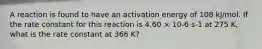 A reaction is found to have an activation energy of 108 kJ/mol. If the rate constant for this reaction is 4.60 × 10-6 s-1 at 275 K, what is the rate constant at 366 K?