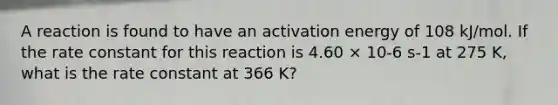 A reaction is found to have an activation energy of 108 kJ/mol. If the rate constant for this reaction is 4.60 × 10-6 s-1 at 275 K, what is the rate constant at 366 K?