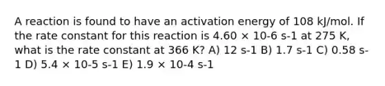 A reaction is found to have an activation energy of 108 kJ/mol. If the rate constant for this reaction is 4.60 × 10-6 s-1 at 275 K, what is the rate constant at 366 K? A) 12 s-1 B) 1.7 s-1 C) 0.58 s-1 D) 5.4 × 10-5 s-1 E) 1.9 × 10-4 s-1