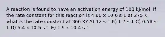 A reaction is found to have an activation energy of 108 kJ/mol. If the rate constant for this reaction is 4.60 x 10-6 s-1 at 275 K, what is the rate constant at 366 K? A) 12 s-1 B) 1.7 s-1 C) 0.58 s-1 D) 5.4 x 10-5 s-1 E) 1.9 x 10-4 s-1