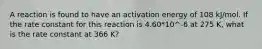 A reaction is found to have an activation energy of 108 kJ/mol. If the rate constant for this reaction is 4.60*10^-6 at 275 K, what is the rate constant at 366 K?