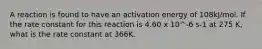 A reaction is found to have an activation energy of 108kJ/mol. If the rate constant for this reaction is 4.60 x 10^-6 s-1 at 275 K, what is the rate constant at 366K.