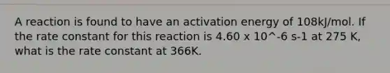 A reaction is found to have an activation energy of 108kJ/mol. If the rate constant for this reaction is 4.60 x 10^-6 s-1 at 275 K, what is the rate constant at 366K.