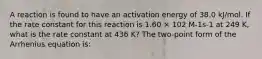 A reaction is found to have an activation energy of 38.0 kJ/mol. If the rate constant for this reaction is 1.60 × 102 M-1s-1 at 249 K, what is the rate constant at 436 K? The two-point form of the Arrhenius equation is: