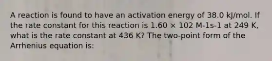 A reaction is found to have an activation energy of 38.0 kJ/mol. If the rate constant for this reaction is 1.60 × 102 M-1s-1 at 249 K, what is the rate constant at 436 K? The two-point form of the Arrhenius equation is: