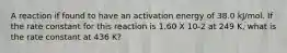 A reaction if found to have an activation energy of 38.0 kJ/mol. If the rate constant for this reaction is 1.60 X 10-2 at 249 K, what is the rate constant at 436 K?