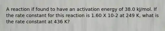 A reaction if found to have an activation energy of 38.0 kJ/mol. If the rate constant for this reaction is 1.60 X 10-2 at 249 K, what is the rate constant at 436 K?