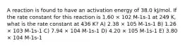 A reaction is found to have an activation energy of 38.0 kJ/mol. If the rate constant for this reaction is 1.60 × 102 M-1s-1 at 249 K, what is the rate constant at 436 K? A) 2.38 × 105 M-1s-1 B) 1.26 × 103 M-1s-1 C) 7.94 × 104 M-1s-1 D) 4.20 × 105 M-1s-1 E) 3.80 × 104 M-1s-1