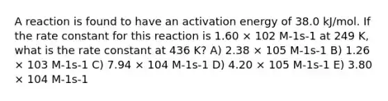 A reaction is found to have an activation energy of 38.0 kJ/mol. If the rate constant for this reaction is 1.60 × 102 M-1s-1 at 249 K, what is the rate constant at 436 K? A) 2.38 × 105 M-1s-1 B) 1.26 × 103 M-1s-1 C) 7.94 × 104 M-1s-1 D) 4.20 × 105 M-1s-1 E) 3.80 × 104 M-1s-1