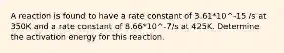 A reaction is found to have a rate constant of 3.61*10^-15 /s at 350K and a rate constant of 8.66*10^-7/s at 425K. Determine the activation energy for this reaction.