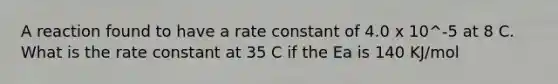 A reaction found to have a rate constant of 4.0 x 10^-5 at 8 C. What is the rate constant at 35 C if the Ea is 140 KJ/mol