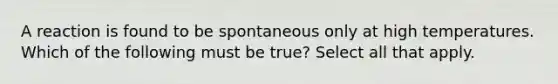 A reaction is found to be spontaneous only at high temperatures. Which of the following must be true? Select all that apply.