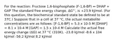 For the reaction: Fructose 1,6-bisphosphate (F-1,6-BP) ↔ DHAP + GAP The standard free energy change, ΔG°', is +23.9 kJ/mol. (For this question, the biochemical standard state be defined to be at 37C.) Suppose that in a cell at 37 °C, the actual metabolite concentrations are as follows: [F-1,6-BP] = 5.3 x 10-5 M [DHAP] = 8.1 x 10-4 M [GAP] = 1.5 x 10-4 M Calculate the actual free energy change (ΔG) at 37 °C (310K). -23.8 kJ/mol -8.6 x 104 kJ/mol -56.2 kJ/mol 8.2 kJ/mol