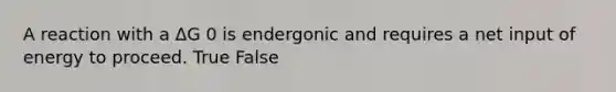 A reaction with a ΔG 0 is endergonic and requires a net input of energy to proceed. True False