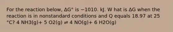 For the reaction below, ∆G° is −1010. kJ. W hat is ∆G when the reaction is in nonstandard conditions and Q equals 18.97 at 25 °C? 4 NH3(g)+ 5 O2(g) ⇌ 4 NO(g)+ 6 H2O(g)