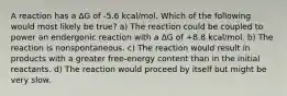 A reaction has a ∆G of -5.6 kcal/mol. Which of the following would most likely be true? a) The reaction could be coupled to power an endergonic reaction with a ∆G of +8.8 kcal/mol. b) The reaction is nonspontaneous. c) The reaction would result in products with a greater free-energy content than in the initial reactants. d) The reaction would proceed by itself but might be very slow.