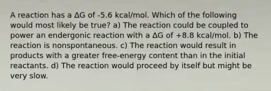 A reaction has a ∆G of -5.6 kcal/mol. Which of the following would most likely be true? a) The reaction could be coupled to power an endergonic reaction with a ∆G of +8.8 kcal/mol. b) The reaction is nonspontaneous. c) The reaction would result in products with a greater free-energy content than in the initial reactants. d) The reaction would proceed by itself but might be very slow.