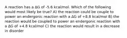 A reaction has a ∆G of -5.6 kcal/mol. Which of the following would most likely be true? A) the reaction could be couple to power an endergonic reaction with a ∆G of +8.8 kcal/mol B) the reaction would be coupled to power an endergonic reaction with a ∆G of +4.8 kcal/mol C) the reaction would result in a decrease in disorder