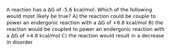 A reaction has a ∆G of -5.6 kcal/mol. Which of the following would most likely be true? A) the reaction could be couple to power an endergonic reaction with a ∆G of +8.8 kcal/mol B) the reaction would be coupled to power an endergonic reaction with a ∆G of +4.8 kcal/mol C) the reaction would result in a decrease in disorder