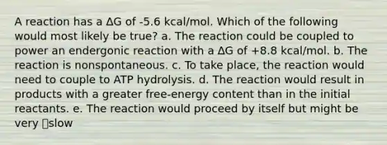 A reaction has a ∆G of -5.6 kcal/mol. Which of the following would most likely be true? a. The reaction could be coupled to power an endergonic reaction with a ∆G of +8.8 kcal/mol. b. The reaction is nonspontaneous. c. To take place, the reaction would need to couple to ATP hydrolysis. d. The reaction would result in products with a greater free-energy content than in the initial reactants. e. The reaction would proceed by itself but might be very slow