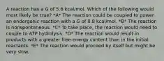 A reaction has a G of 5.6 kcal/mol. Which of the following would most likely be true? *A* The reaction could be coupled to power an endergonic reaction with a G of 8.8 kcal/mol. *B* The reaction is nonspontaneous. *C* To take place, the reaction would need to couple to ATP hydrolysis. *D* The reaction would result in products with a greater free-energy content than in the initial reactants. *E* The reaction would proceed by itself but might be very slow.