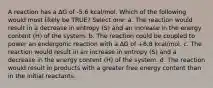 A reaction has a ∆G of -5.6 kcal/mol. Which of the following would most likely be TRUE? Select one: a. The reaction would result in a decrease in entropy (S) and an increase in the energy content (H) of the system. b. The reaction could be coupled to power an endergonic reaction with a ∆G of +8.8 kcal/mol. c. The reaction would result in an increase in entropy (S) and a decrease in the energy content (H) of the system. d. The reaction would result in products with a greater free energy content than in the initial reactants.