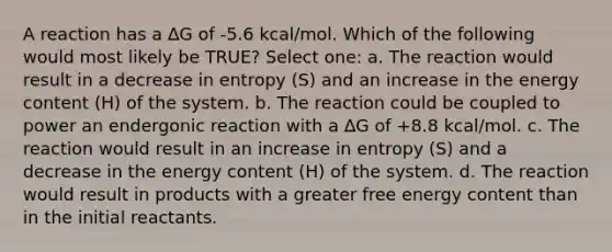 A reaction has a ∆G of -5.6 kcal/mol. Which of the following would most likely be TRUE? Select one: a. The reaction would result in a decrease in entropy (S) and an increase in the energy content (H) of the system. b. The reaction could be coupled to power an endergonic reaction with a ∆G of +8.8 kcal/mol. c. The reaction would result in an increase in entropy (S) and a decrease in the energy content (H) of the system. d. The reaction would result in products with a greater free energy content than in the initial reactants.