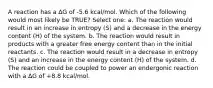 A reaction has a ∆G of -5.6 kcal/mol. Which of the following would most likely be TRUE? Select one: a. The reaction would result in an increase in entropy (S) and a decrease in the energy content (H) of the system. b. The reaction would result in products with a greater free energy content than in the initial reactants. c. The reaction would result in a decrease in entropy (S) and an increase in the energy content (H) of the system. d. The reaction could be coupled to power an endergonic reaction with a ∆G of +8.8 kcal/mol.