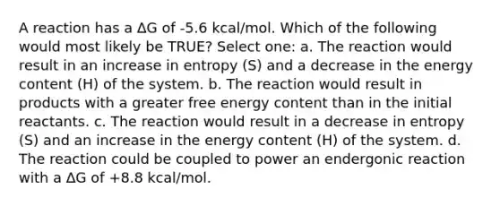 A reaction has a ∆G of -5.6 kcal/mol. Which of the following would most likely be TRUE? Select one: a. The reaction would result in an increase in entropy (S) and a decrease in the energy content (H) of the system. b. The reaction would result in products with a greater free energy content than in the initial reactants. c. The reaction would result in a decrease in entropy (S) and an increase in the energy content (H) of the system. d. The reaction could be coupled to power an endergonic reaction with a ∆G of +8.8 kcal/mol.