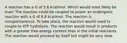 A reaction has a G of 5.6 kcal/mol. Which would most likely be true? The reaction could be coupled to power an endergonic reaction with a G of 8.8 kcal/mol. The reaction is nonspontaneous. To take place, the reaction would need to couple to ATP hydrolysis. The reaction would result in products with a greater free-energy content than in the initial reactants. The reaction would proceed by itself but might be very slow.