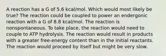 A reaction has a G of 5.6 kcal/mol. Which would most likely be true? The reaction could be coupled to power an endergonic reaction with a G of 8.8 kcal/mol. The reaction is nonspontaneous. To take place, the reaction would need to couple to ATP hydrolysis. The reaction would result in products with a greater free-energy content than in the initial reactants. The reaction would proceed by itself but might be very slow.