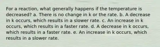 For a reaction, what generally happens if the temperature is decreased? a. There is no change in k or the rate. b. A decrease in k occurs, which results in a slower rate. c. An increase in k occurs, which results in a faster rate. d. A decrease in k occurs, which results in a faster rate. e. An increase in k occurs, which results in a slower rate.