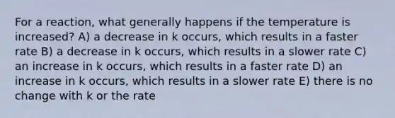 For a reaction, what generally happens if the temperature is increased? A) a decrease in k occurs, which results in a faster rate B) a decrease in k occurs, which results in a slower rate C) an increase in k occurs, which results in a faster rate D) an increase in k occurs, which results in a slower rate E) there is no change with k or the rate