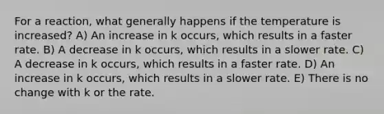 For a reaction, what generally happens if the temperature is increased? A) An increase in k occurs, which results in a faster rate. B) A decrease in k occurs, which results in a slower rate. C) A decrease in k occurs, which results in a faster rate. D) An increase in k occurs, which results in a slower rate. E) There is no change with k or the rate.