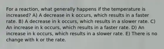 For a reaction, what generally happens if the temperature is increased? A) A decrease in k occurs, which results in a faster rate. B) A decrease in k occurs, which results in a slower rate. C) An increase in k occurs, which results in a faster rate. D) An increase in k occurs, which results in a slower rate. E) There is no change with k or the rate.